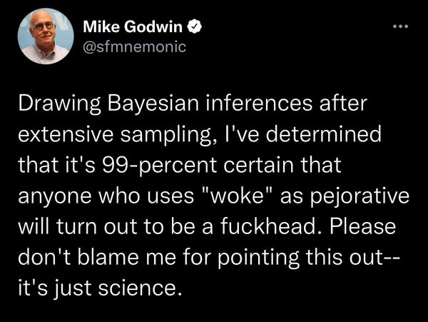 Mike Godwin &
@sfmnemonic
Drawing Bayesian inferences after extensive sampling, I've determined that it's 99-percent certain that anyone who uses "woke" as pejorative will turn out to be a fuckhead. Please don't blame me for pointing this out--it's just science.