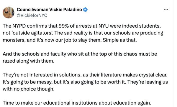 Tweet from Councilwoman Vickie Paladino: "The NYPD confirms that 99% of arrests at NYU were indeed students, not ‘outside agitators’. The sad reality is that our schools are producing monsters, and it’s now our job to slay them. Simple as that. And the schools and faculty who sit at the top of this chaos must be razed along with them. They’re not interested in solutions, as their literature makes crystal clear. It’s going to be messy, but it’s also going to be worth it. They’re leaving us with no choice though. Time to make our educational institutions about education again."