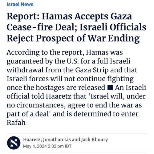 Report: Hamas Accepts Gaza Cease-fire Deal; Israeli Officials Reject Prospect of War Ending

According to the report, Hamas was guaranteed by the U.S. for a full Israeli withdrawal from the Gaza Strip and that Israeli forces will not continue fighting once the hostages are released ■ An Israeli official told Haaretz that 'Israel will, under no circumstances, agree to end the war as part of a deal' and is determined to enter Rafah.

HaaretzJonathan LisJack Khoury
May 4, 2024 2:02 pm IDT