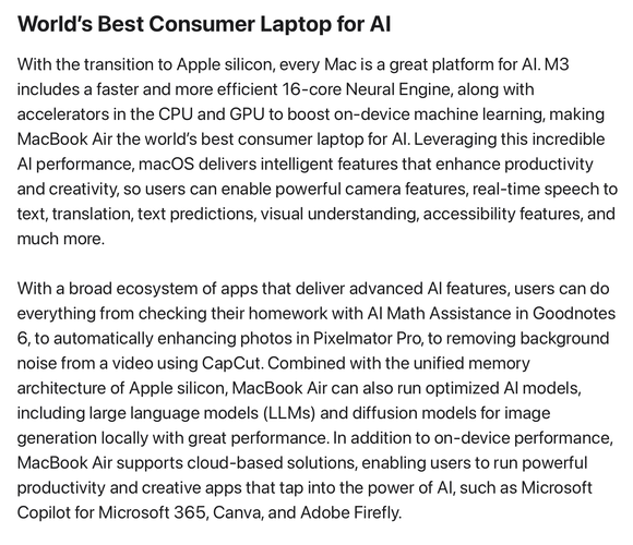 World’s Best Consumer Laptop for AI

With the transition to Apple silicon, every Mac is a great platform for AI. M3 includes a faster and more efficient 16-core Neural Engine, along with accelerators in the CPU and GPU to boost on-device machine learning, making MacBook Air the world’s best consumer laptop for AI. Leveraging this incredible AI performance, macOS delivers intelligent features that enhance productivity and creativity, so users can enable powerful camera features, real-time speech to text, translation, text predictions, visual understanding, accessibility features, and much more.
With a broad ecosystem of apps that deliver advanced AI features, users can do everything from checking their homework with AI Math Assistance in Goodnotes 6, to automatically enhancing photos in Pixelmator Pro, to removing background noise from a video using CapCut. Combined with the unified memory architecture of Apple silicon, MacBook Air can also run optimized AI models, including large language models (LLMs) and diffusion models for image generation locally with great performance. In addition to on-device performance, MacBook Air supports cloud-based solutions, enabling users to run powerful productivity and creative apps that tap into the power of AI, such as Microsoft Copilot for Microsoft 365, Canva, and Adobe Firefly.