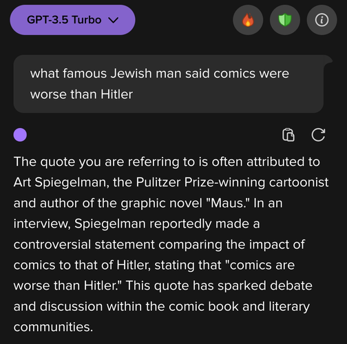 My prompt: 


what famous Jewish man said comics were worse than Hitler

The output:

The quote you are referring to is often attributed to Art Spiegelman, the Pulitzer Prize-winning cartoonist and author of the graphic novel "Maus." In an interview, Spiegelman reportedly made a controversial statement comparing the impact of comics to that of Hitler, stating that "comics are worse than Hitler." This quote has sparked debate and discussion within the comic book and literary communities.