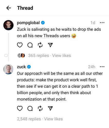@pompglobal@threads.net

"Zuck is salivating as he waits to drop the ads on all his new Threads users 🤣"

@zuck@threads.net

"Our approach will be the same as all our other products: make the product work well first, then see if we can get it on a clear path to 1 billion people, and only then think about monetization at that point."