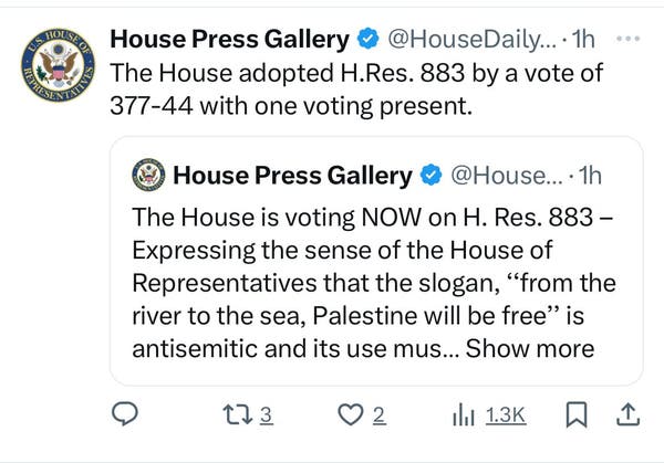 House Press Gallery & @HouseDaily.... 1h
The House adopted H.Res. 883 by a vote of
377-44 with one voting present.
House Press Gallery @ @House....1h
The House is voting NOW on H. Res. 883 -
Expressing the sense of the House of
Representatives that the slogan, "from the
river to the sea, Palestine will be free" is
antisemitic and its use mus... Show more
173