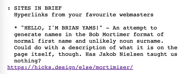 SITES IN BRIEF
Hyperlinks from your favourite webmasters
* "HELLO, I'M BRIAN YAMS!" - An attempt to generate names in the Bob Mortimer format of normal first name and unlikely noun surname. Could do with a description of what it is on the page itself, though. Has Jakob Nielsen taught us nothing?