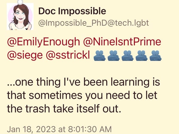 Doc Impossible
@Impossible_PhD@tech.lgbt
@EmilyEnough @NinelsntPrime @siege @sstrick/8888&
...one thing l've been learning is that sometimes you need to let the trash take itself out.
Jan 18, 2023 at 8:01:30 AM