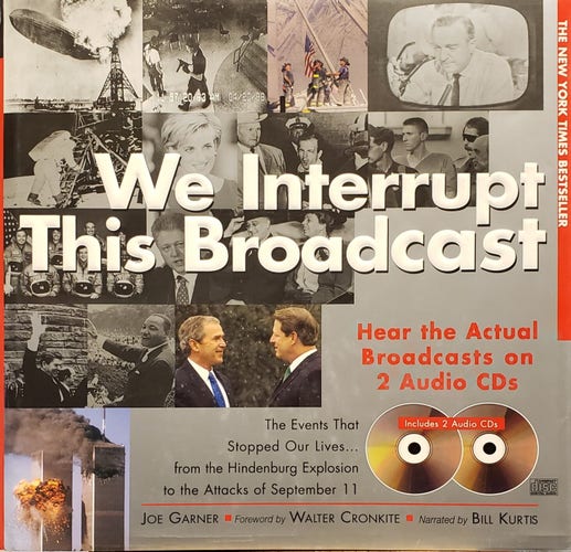 A photo of the book, "We Interrupt This Broadcast" by Joe Garner.
THE NEW YORK TIMES BESTSELLER.
Hear the Actual Broadcasts on 2 Audio CDs.
The Events That Stopped Our Lives... from the Hindenburg Explosion to the Attacks of September 11. Includes 2 Audio CDs.
Foreword by WALTER CRONKITE.
Narrated by BILL KURTIS.