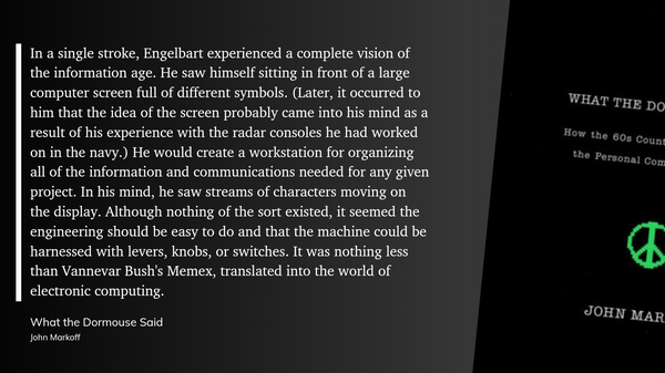 Quote from the book What the Dormouse Said by John Markoff: “In a single stroke, Engelbart experienced a complete vision of the information age. He saw himself sitting in front of a large computer screen full of different symbols. (Later, it occurred to him that the idea of the screen probably came into his mind as a result of his experience with the radar consoles he had worked on in the navy.) He would create a workstation for organizing all of the information and communications needed for any given project. In his mind, he saw streams of characters moving on the display. Although nothing of the sort existed, it seemed the engineering should be easy to do and that the machine could be harnessed with levers, knobs, or switches. It was nothing less than Vannevar Bush's Memex, translated into the world of electronic computing.”