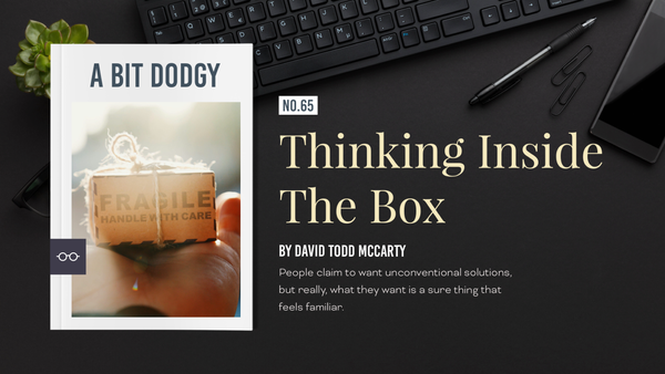 A BIT DODGY | №65
Thinking Inside The Box
People claim to want unconventional solutions, but really, what they want is a sure thing that feels familiar

David Todd McCarty
A Bit Dodgy