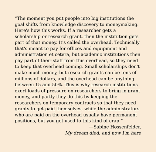 “The moment you put people into big institutions the goal shifts from knowledge discovery to moneymaking. Here's how this works. If a researcher gets a scholarship or research grant, then the institution gets part of that money. It's called the overhead. Technically that's meant to pay for offices and equipment and administration et cetera, but academic institutions then pay part of their staff from this overhead, so they need to keep that overhead coming. Small scholarships don't make much money, but research grants can be tens of millions of dollars, and the overhead can be anything between 15 and 50%. This is why research institutions exert loads of pressure on researchers to bring in grant money, and partly they do this by keeping the researchers on temporary contracts so that they need grants to get paid themselves, while the administrators who are paid on the overhead usually have permanent positions, but you get used to this kind of crap.”
—Sabine Hossenfelder, My dream died, and now I'm here