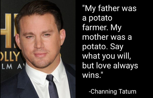 "My father was a potato farmer. My mother was a potato. Say what you will, but love always wins."
-Channing Tatum