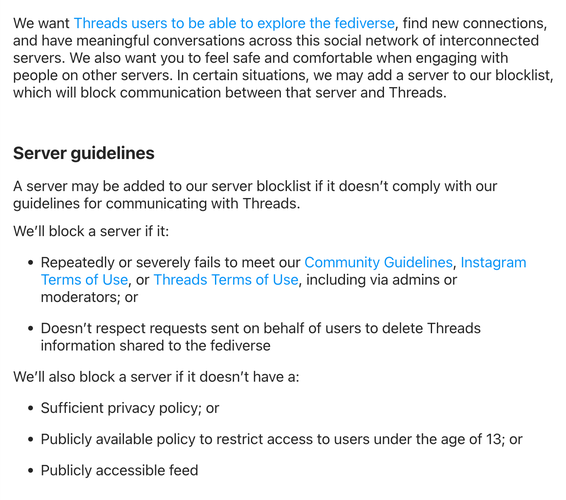 Server guidelines
A server may be added to our server blocklist if it doesn’t comply with our guidelines for communicating with Threads.
We’ll block a server if it:
Repeatedly or severely fails to meet our Community Guidelines, Instagram Terms of Use, or Threads Terms of Use, including via admins or moderators; or
Doesn’t respect requests sent on behalf of users to delete Threads information shared to the fediverse
We’ll also block a server if it doesn’t have a:
Sufficient privacy policy; or
Publicly available policy to restrict access to users under the age of 13; or
Publicly accessible feed
