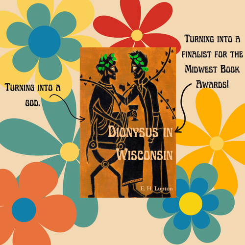 A sixties-esque floral background with the cover of Dionysus in Wisconsin in the middle. The cover is black figure art of two men, one seated and dressed as Dionysus, one standing, wearing jeans and a leather jacket.

Arrow pointing to Dionysus: Turning into a god.

Arrow pointing to the title: Turning into a finalist for the Midwest Book Awards!