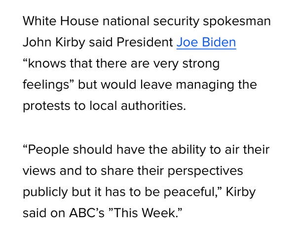 White House national security spokesman
John Kirby said President Joe Biden
"knows that there are very strong
feelings" but would leave managing the
protests to local authorities.
"People should have the ability to air their
views and to share their perspectives
publicly but it has to be peaceful," Kirby
said on ABC's "This Week."