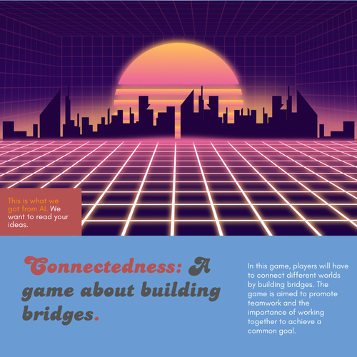 In a red box: "This is what we got from AI. We want to read your ideas."

- - -

Futuristic cityscape of purples and oranges.

Connectedness: A game about building bridges.

In this game, players will have to connect different worlds by building bridges. The game is aimed to promote teamwork and the importance of working together to achieve a common goal.