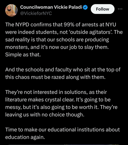 Tweet from NYC Councilwoman Vickie Paladino reading “The NYPD confirms that 99% of arrests at NYU were indeed students, not 'outside agitators'. The sad reality is that our schools are producing monsters, and it's now our job to slay them. Simple as that. And the schools and faculty who sit at the top of this chaos must be razed along with them. They're not interested in solutions, as their literature makes crystal clear. It's going to be messy, but it's also going to be worth it. They're leaving us with no choice though. Time to make our educational institutions about education again.”
