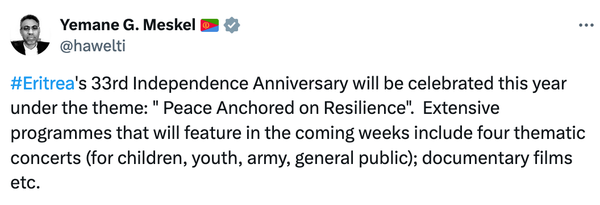 Yemane G. Meskel 🇪🇷
@hawelti #Eritrea's 33rd Independence Anniversary will be celebrated this year under the theme: " Peace Anchored on Resilience".  Extensive programmes that will feature in the coming weeks include four thematic concerts (for children, youth, army, general public); documentary films etc.