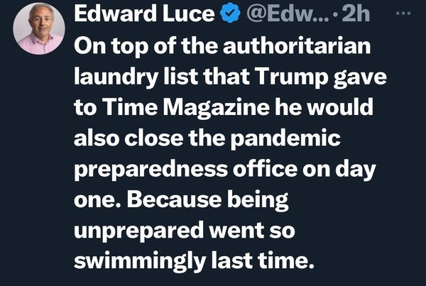 Edward Luce:
On top of the authoritarian laundry list that Trump gave to Time Magazine he would also close the pandemic preparedness office on day one. Because being unprepared went so swimmingly last time. 