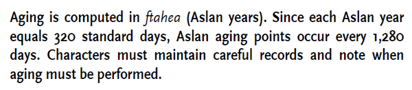 Aging is computed in ftahea (Aslan years). Since each Aslan year
equals 320 standard days, Aslan aging points occur every 1,280
days. Characters must maintain careful records and note when
aging must be performed.