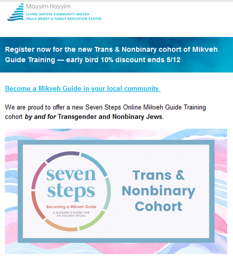 Mayyim Hayyim
Living Waters Community Miqveh
Paula Brody & Family Education Center

Register now for the new Trans & Nonbinary cohort of Mikveh Guide Training - early bird 105 discount ends May 12.

Become a Mikveh Guide in your local community.
We are proud to offer a new Seven Steps Online Mikveh Guide Training cohort by and for Transgender and Nonbinary Jews.

Seven Steps: Becoming a Mikveh Guide
A Modern Course for an Ancient Ritual
Trans & Nonbinary Cohort