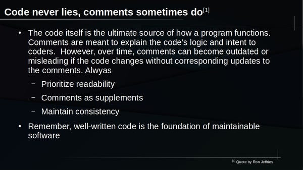 Title: Code never lies, comments sometimes do[1]

* The code itself is the ultimate source of how a program functions. Comments are meant to explain the code's logic and intent to coders.  However, over time, comments can become outdated or misleading if the code changes without corresponding updates to the comments. Alwyas
- Prioritize readability
- Comments as supplements
- Maintain consistency

* Remember, well-written code is the foundation of maintainable 
software

[1] Quote by Ron Jeffries.