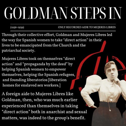 GOLDMAN STEPS IN
(1936-1939)
ONLY RECORDED AIDE TO MUJERES LIBRES
Through their collective effort, Goldman and Mujeres Libres led
the way for Spanish women to take "direct action" in their
lives to be emancipated from the Church and the
patriarchal society.
Mujeres Libres took on themselves "direct
action" and "propaganda by the deed" by
helping Spanish women to empower
themselves, helping the Spanish refugees,
and founding liberatorios [liberation
homes for enslaved sex workers.]
A foreign aide to Mujeres Libres like
Goldman, then, who was much earlier
experienced than themselves in taking
"direct action" both in anarchist and sexual
matters, was indeed to the group's benefit.