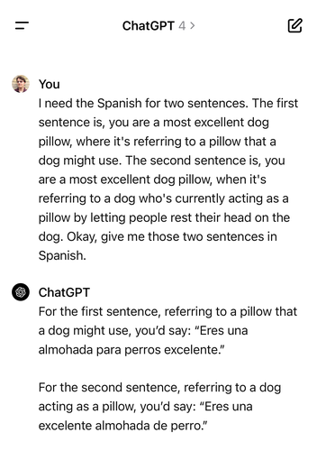 ChatGPT screenshot

You:
I need the Spanish for two sentences. The first sentence is, you are a most excellent dog pillow, where it's referring to a pillow that a dog might use. The second sentence is, you are a most excellent dog pillow, when it's referring to a dog who's currently acting as a pillow by letting people rest their head on the dog. Okay, give me those two sentences in Spanish.

ChatGPT:
For the first sentence, referring to a pillow that a dog might use, you'd say: "Eres una almohada para perros excelente."

For the second sentence, referring to a dog acting as a pillow, you'd say: "Eres una excelente almohada de perro."