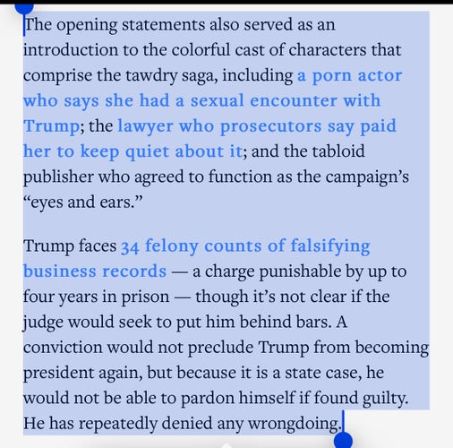 The opening statements also served as an introduction to the colorful cast of characters that comprise the tawdry saga, including a porn actor who says she had a sexual encounter with Trump; the lawyer who prosecutors say paid her to keep quiet about it; and the tabloid publisher who agreed to function as the campaign’s “eyes and ears.”

Trump faces 34 felony counts of falsifying business records — a charge punishable by up to four years in prison — though it’s not clear if the judge would seek to put him behind bars. A conviction would not preclude Trump from becoming president again, but because it is a state case, he would not be able to pardon himself if found guilty. He has repeatedly denied any wrongdoing.