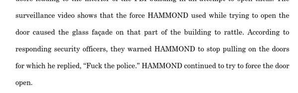 The
surveillance video shows that the force HAMMOND used while trying to open the
door caused the glass façade on that part of the building to rattle. According to
responding security officers, they warned HAMMOND to stop pulling on the doors
for which he replied, “F*** the police.” HAMMOND continued to try to force the door open"