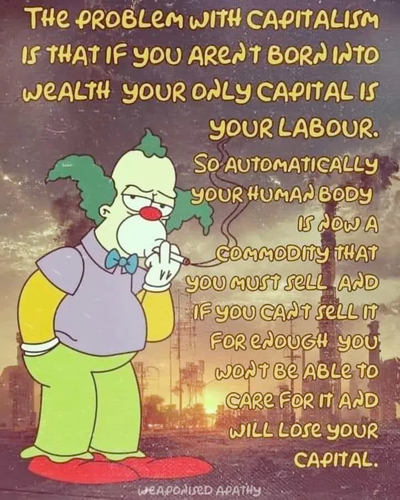 The problem with capitalism is, that if you aren't born into wealth, your only capital is your labour. So automatically your human body is now a commodity that you must sell and if you can't sell it for enough, you won't be able to care for it and will lose your capital.