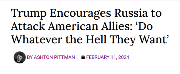 News headline:

Trump Encourages Russia to Attack American Allies: ‘Do Whatever the Hell They Want’

by Ashton Pittman

February 11, 2024 