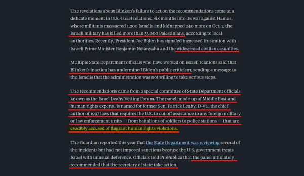 Text:
The revelations about Blinken’s failure to act on the recommendations come at a delicate moment in U.S.-Israel relations. Six months into its war against Hamas, whose militants massacred 1,200 Israelis and kidnapped 240 more on Oct. 7, the Israeli military has killed more than 33,000 Palestinians, according to local authorities. Recently, President Joe Biden has signaled increased frustration with Israeli Prime Minister Benjamin Netanyahu and the widespread civilian casualties.

Multiple State Department officials who have worked on Israeli relations said that Blinken’s inaction has undermined Biden’s public criticism, sending a message to the Israelis that the administration was not willing to take serious steps.

The recommendations came from a special committee of State Department officials known as the Israel Leahy Vetting Forum. The panel, made up of Middle East and human rights experts, is named for former Sen. Patrick Leahy, D-Vt., the chief author of 1997 laws that requires the U.S. to cut off assistance to any foreign military or law enforcement units — from battalions of soldiers to police stations — that are credibly accused of flagrant human rights violations.

The Guardian reported this year that the State Department was reviewing several of the incidents but had not imposed sanctions because the U.S. government treats Israel with unusual deference. Officials told ProPublica that the panel ultimately recommended that the secretary of state take action.