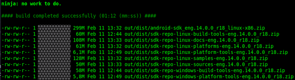 ninja: no work to do.

#### build completed successfully (01:12 (mm:ss)) ####

-rw-rw-r-- 1  299M Feb 11 13:32 out/dist/android-sdk_eng.14.0.0_r18_linux-x86.zip
-rw-rw-r-- 1   60M Feb 11 12:44 out/dist/sdk-repo-linux-build-tools-eng.14.0.0_r18.zip
-rw-rw-r-- 1 108M Feb 11 13:33 out/dist/sdk-repo-linux-docs-eng.14.0.0_r18.zip
-rw-rw-r-- 1   61M Feb 11 13:32 out/dist/sdk-repo-linux-platforms-eng.14.0.0_r18.zip
-rw-rw-r-- 1  6,1M Feb 11 12:49 out/dist/sdk-repo-linux-platform-tools-eng.14.0.0_r18.zip
-rw-rw-r-- 1  128M Feb 11 13:32 out/dist/sdk-repo-linux-samples-eng.14.0.0_r18.zip
-rw-rw-r-- 1  50M Feb 11 13:33 out/dist/sdk-repo-linux-sources-eng.14.0.0_r18.zip
-rw-rw-r-- 1   58M Feb 11 12:44 out/dist/sdk-repo-windows-build-tools-eng.14.0.0_r18.zip
-rw-rw-r-- 1 5,8M Feb 11 12:49 out/dist/sdk-repo-windows-platform-tools-eng.14.0.0_r18.zip

