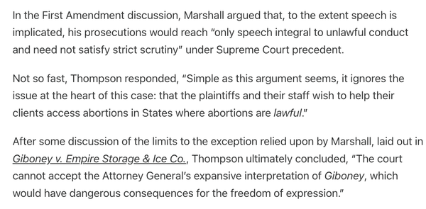 In the First Amendment discussion, Marshall argued that, to the extent speech is implicated, his prosecutions would reach “only speech integral to unlawful conduct and need not satisfy strict scrutiny” under Supreme Court precedent.

Not so fast, Thompson responded, “Simple as this argument seems, it ignores the issue at the heart of this case: that the plaintiffs and their staff wish to help their clients access abortions in States where abortions are lawful.”

After some discussion of the limits to the exception relied upon by Marshall, laid out in Giboney v. Empire Storage & Ice Co., Thompson ultimately concluded, “The court cannot accept the Attorney General’s expansive interpretation of Giboney, which would have dangerous consequences for the freedom of expression.”