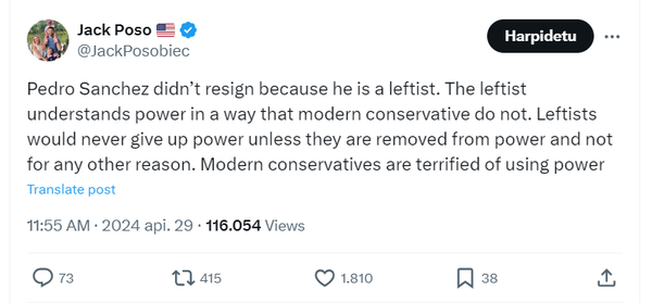 Tweet by @JackPosobiec
 
Text reads:

Pedro Sanchez didn't resign because he is a leftist. The leftist understands power in a way that modern conservative do not. Leftists would never give up power unless they are removed from power and not
for any other reason. Modern conservatives are terrified of using power

11:55 AM • 2024 api. 29 • 116.054 Views