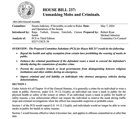 HOUSE BILL 237:
Unmasking Mobs and Criminals.

OVERVIEW: The Proposed Committee Substitute (PCS) for House Bill 237 would do the following:
• Repeal the health and safety exemption from certain laws prohibiting the wearing of masks in
public.
• Enhance the criminal punishment if the defendant wears a mask to conceal the defendant's
identity during the commission of another crime.
• Prevent the executive branch or local governments from distinguishing between religious
institutions and other entities during an emergency.
• Impose criminal and civil liability on individuals who obstruct emergency vehicles during
demonstrations.