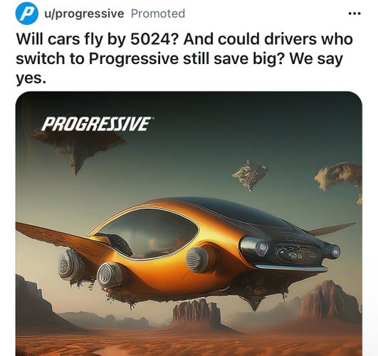 u/progressive
Will cars fly by 5024? And could drivers who
switch to Progressive still save big? We say
yes.

[an ugly diffusion-model generated ad depicting a flying car over a desert]