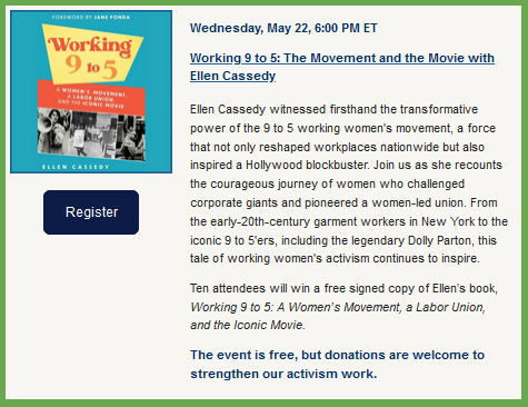  Wednesday, May 22, 6:00 PM ET
Working 9 to 5: The Movement and the Movie with Ellen Cassedy

Ellen Cassedy witnessed firsthand the transformative power of the 9 to 5 working women's movement, a force that not only reshaped workplaces nationwide but also inspired a Hollywood blockbuster. Join us as she recounts the courageous journey of women who challenged corporate giants and pioneered a women-led union. From the early-20th-century garment workers in New York to the iconic 9 to 5'ers, including the legendary Dolly Parton, this tale of working women's activism continues to inspire.

Ten attendees will win a free signed copy of Ellen’s book, Working 9 to 5: A Women’s Movement, a Labor Union, and the Iconic Movie.

The event is free, but donations are welcome to strengthen our activism work. 