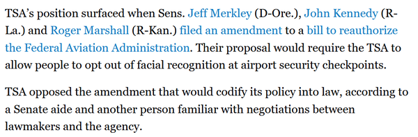 TSA’s position surfaced when Sens. Jeff Merkley (D-Ore.), John Kennedy (R- La.) and Roger Marshall (R-Kan.) filed an amendment to a bill to reauthorize the Federal Aviation Administration. Their proposal would require the TSA to allow people to opt out of facial recognition at airport security checkpoints. TSA opposed the amendment that would codify its policy into law, according to a Senate aide and another person familiar with negotiations between lawmakers and the agency. 