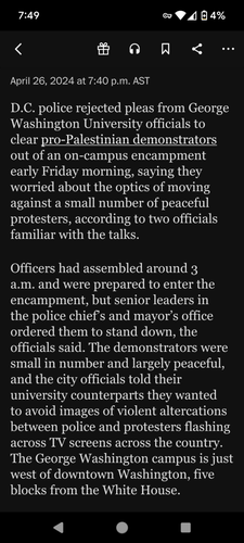 D.C. police rejected pleas from George Washington University officials to clear pro-Palestinian demonstrators out of an on-campus encampment early Friday morning, saying they worried about the optics of moving against a small number of peaceful protesters, according to two officials familiar with the talks.
Officers had assembled around 3 a.m. and were prepared to enter the encampment, but senior leaders in the police chief’s and mayor’s office ordered them to stand down, the officials said. The demonstrators were small in number and largely peaceful, and the city officials told their university counterparts they wanted to avoid images of violent altercations between police and protesters flashing across TV screens across the country. The George Washington campus is just west of downtown Washington, five blocks from the White House.