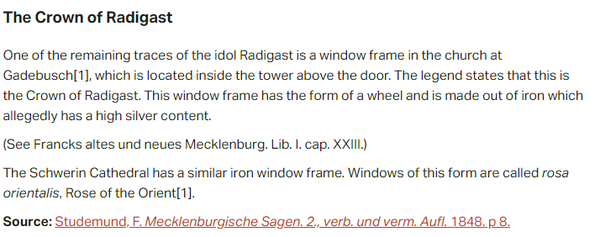 The Crown of Radigast:  One of the remaining traces of the idol Radigast is a window frame in the church at Gadebusch, which is located inside the tower above the door. The legend states that this is the Crown of Radigast. This window frame has the form of a wheel and is made out of iron which allegedly has a high silver content.  (See Francks altes und neues Mecklenburg. Lib. I. cap. XXIII.)  The Schwerin Cathedral has a similar iron window frame. Windows of this form are called rosa orientalis, Rose of the Orient.  Source: Studemund, F. Mecklenburgische Sagen. 2., verb. und verm. Aufl. 1848. p 8.