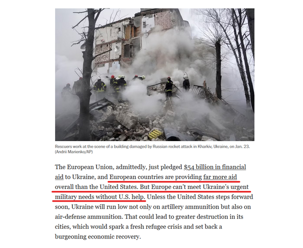 Photo with caption and text from article.

Photo with caption: Rescuers work at the scene of a building damaged by Russian rocket attack in Kharkiv, Ukraine, on Jan. 23. (Andrii Marienko/AP) 

Text: The European Union, admittedly, just pledged $54 billion in financial aid to Ukraine, and European countries are providing far more aid overall than the United States. But Europe can’t meet Ukraine’s urgent military needs without U.S. help. Unless the United States steps forward soon, Ukraine will run low not only on artillery ammunition but also on air-defense ammunition. That could lead to greater destruction in its cities, which would spark a fresh refugee crisis and set back a burgeoning economic recovery.