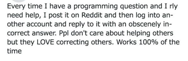 Every time I have a programming question and I rly need help, I post it on Reddit and then log into an- other account and reply to it with an obscenely in- correct answer. Ppl don't care about helping others but they LOVE correcting others. Works 100% of the time 