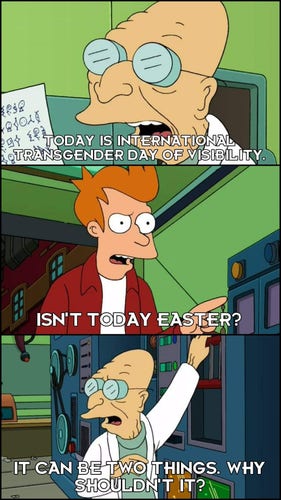 Caption of a Futurama joke but changed

The Professor says, "Today is International Transgender Day of Visibility"

Fry replies, "Isn't today Easter?"

The Professor responds with, "It can be two things. Why shouldn't it?"