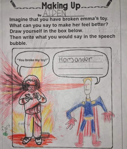 A child's coloring sheet, titled "Making Up", filled out by AIDEN.

It provides a picture of a girl (Emma) holding a toy and crying, with a speech bubble above her saying "You broke my toy!". There is an empty speech bubble to her above right for the AIDEN's use.

The instructions are as follows:
"Imagine that you have broken Emma's toy. What can you say to make her feel better? Draw yourself in the box below. Then write what you would say in the speech bubble."

AIDEN has chosen to write "Homander" in the speech bubble, being spoken by a crudely drawn but recognizable Homelander using his eye beams to blow Emma's brains out in a brown spray of gore. Emma is now on fire and bleeding from severe lacerations on her left arm, torso, thigh, and leg. She is also pissing herself, which AIDEN has helpfully labeled as "pee", and there is a green fart in the air next to her.