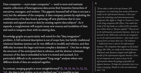 Data companies — most major companies5 — need to store and maintain massive collections of heterogeneous data across their byzantine hierarchies of executives, managers, and workers. This gigantic haunted ball of data is not just a tool, but the substance of the company. A data company persists by exploiting the combinatorics of its data hoard, spinning off new platforms that in turn maintain and expand access to data by creating captive data subjects6. As it expands, a conglomerate will acquire many new sources and modalities of data and need to integrate them with its existing data.

Knowledge graphs are particularly well suited for this “data integration” problem. A full technical description is out of scope here, but briefly: traditional relational database systems can be very difficult to modify and refactor, and that difficulty increases the larger and more complex a database is7. One has to design the structure of the anticipated data in advance, and the abstract schematic structure of the data is embedded in how it is stored and accessed. It is particularly difficult to do unanticipated “long range” analyses where very different kinds of data are analyzed together.
