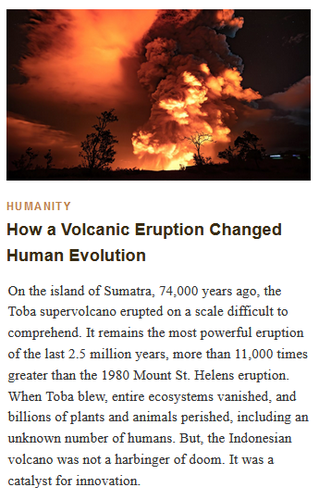 HUMANITY
How a Volcanic Eruption Changed Human Evolution

On the island of Sumatra, 74,000 years ago, the Toba super-volcano erupted on a scale difficult to comprehend. It remains the most powerful eruption of the last 2.5 million years, more than 11,000 times greater than the 1980 Mount St. Helens eruption. When Toba blew, entire ecosystems vanished, and billions of plants and animals perished, including an unknown number of humans. But, the Indonesian volcano was not a harbinger of doom. It was a catalyst for innovation.

A dramatic 2020 eruption of Kīlauea was nothing compared with Indonesia's Toba supervolcano eruption 74,000 years ago, the largest eruption of the past 2.5 million years. Hawaii Volcanoes National Park/Public Domain
