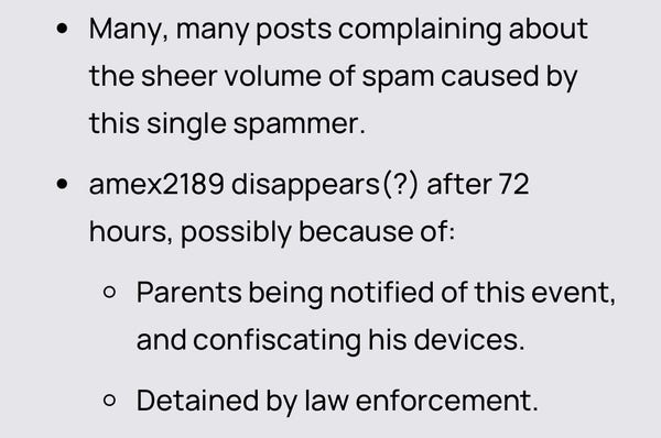 • Many, many posts complaining about
the sheer volume of spam caused by
this single spammer.
• amex2189 disappears(?) after 72
hours, possibly because of:
• Parents being notified of this event,
and confiscating his devices.
• Detained by law enforcement.