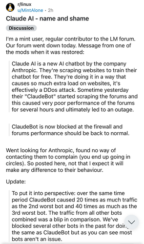 From the r/linux by user named MintAlone

Title: Claude AI - name and shame

I'm a mint user, regular contributor to the LM forum. Our forum went down today. Message from one of the mods when it was restored:

Claude AI is a new AI chatbot by the company Anthropic. They're scraping websites to train their chatbot for free. They're doing it in a way that causes so much extra load on websites, it's effectively a DDos attack. Sometime yesterday their "ClaudeBot" started scraping the forums and this caused very poor performance of the forums for several hours and ultimately led to an outage.

ClaudeBot is now blocked at the firewall and forums performance should be back to normal.

Went looking for Anthropic, found no way of contacting them to complain (you end up going in circles). So posted here, not that I expect it will make any difference to their behaviour.

Update:

To put it into perspective: over the same time period ClaudeBot caused 20 times as much traffic as the 2nd worst bot and 40 times as much as the 3rd worst bot. The traffic from all other bots combined was a blip in comparison. We've blocked several other bots in the past for doing the same as ClaudeBot but as you can see most bots aren't an issue.