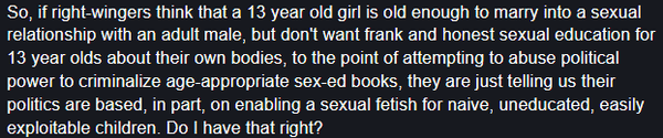 So, if right-wingers think that a 13 year old girl is old enough to marry into a sexual relationship with an adult male, but don't want frank and honest sexual education for 13 year olds about their own bodies, to the point of attempting to abuse political power to criminalize age-appropriate sex-ed books, they are just telling us their politics are based, in part, on enabling a sexual fetish for naive, uneducated, easily exploitable children. Do I have that right?