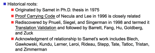 Historical roots:
- Originated by Samet in Ph.D. thesis in 1975
- Proof Carrying Code of Necula and Lee in 1996 is closely related
- Rediscovered by Pnueli, Siegel, and Singerman in 1998 and termed it Translation Validation and followed by Barrett, Fang, Hu, Goldberg, and Zuck
- Acknowledgment of relationship to Samet’s work includes Blech, Gawkowski, Kundu, Lerner, Leroi, Rideau, Stepp, Tate, Tatloc, Tristan, and Zimmerman 